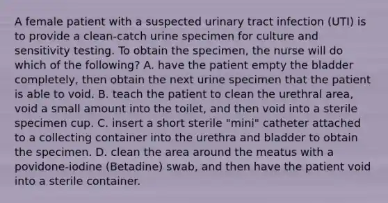 A female patient with a suspected urinary tract infection (UTI) is to provide a clean-catch urine specimen for culture and sensitivity testing. To obtain the specimen, the nurse will do which of the following? A. have the patient empty the bladder completely, then obtain the next urine specimen that the patient is able to void. B. teach the patient to clean the urethral area, void a small amount into the toilet, and then void into a sterile specimen cup. C. insert a short sterile "mini" catheter attached to a collecting container into the urethra and bladder to obtain the specimen. D. clean the area around the meatus with a povidone-iodine (Betadine) swab, and then have the patient void into a sterile container.