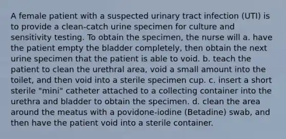 A female patient with a suspected urinary tract infection (UTI) is to provide a clean-catch urine specimen for culture and sensitivity testing. To obtain the specimen, the nurse will a. have the patient empty the bladder completely, then obtain the next urine specimen that the patient is able to void. b. teach the patient to clean the urethral area, void a small amount into the toilet, and then void into a sterile specimen cup. c. insert a short sterile "mini" catheter attached to a collecting container into the urethra and bladder to obtain the specimen. d. clean the area around the meatus with a povidone-iodine (Betadine) swab, and then have the patient void into a sterile container.