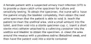 A female patient with a suspected urinary tract infection (UTI) is to provide a clean-catch urine specimen for culture and sensitivity testing. To obtain the specimen, the nurse will a. have the patient empty the bladder completely, then obtain the next urine specimen that the patient is able to void. b. teach the patient to clean the urethral area, void a small amount into the toilet, and then void into a sterile specimen cup. c. insert a short sterile mini catheter attached to a collecting container into the urethra and bladder to obtain the specimen. d. clean the area around the meatus with a povidone-iodine (Betadine) swab, and then have the patient void into a sterile container