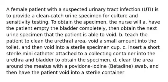 A female patient with a suspected urinary tract infection (UTI) is to provide a clean-catch urine specimen for culture and sensitivity testing. To obtain the specimen, the nurse will a. have the patient empty the bladder completely, then obtain the next urine specimen that the patient is able to void. b. teach the patient to clean the urethral area, void a small amount into the toilet, and then void into a sterile specimen cup. c. insert a short sterile mini catheter attached to a collecting container into the urethra and bladder to obtain the specimen. d. clean the area around the meatus with a povidone-iodine (Betadine) swab, and then have the patient void into a sterile container