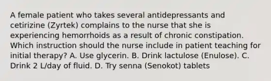 A female patient who takes several antidepressants and cetirizine (Zyrtek) complains to the nurse that she is experiencing hemorrhoids as a result of chronic constipation. Which instruction should the nurse include in patient teaching for initial therapy? A. Use glycerin. B. Drink lactulose (Enulose). C. Drink 2 L/day of fluid. D. Try senna (Senokot) tablets