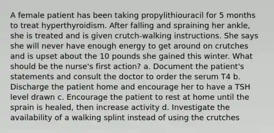 A female patient has been taking propylithiouracil for 5 months to treat hyperthyroidism. After falling and spraining her ankle, she is treated and is given crutch-walking instructions. She says she will never have enough energy to get around on crutches and is upset about the 10 pounds she gained this winter. What should be the nurse's first action? a. Document the patient's statements and consult the doctor to order the serum T4 b. Discharge the patient home and encourage her to have a TSH level drawn c. Encourage the patient to rest at home until the sprain is healed, then increase activity d. Investigate the availability of a walking splint instead of using the crutches