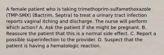 A female patient who is taking trimethoprim-sulfamethoxazole (TMP-SMX) (Bactrim, Septra) to treat a urinary tract infection reports vaginal itching and discharge. The nurse will perform which action? A. Ask the patient if she might be pregnant. B. Reassure the patient that this is a normal side effect. C. Report a possible superinfection to the provider. D. Suspect that the patient is having a hematologic reaction.