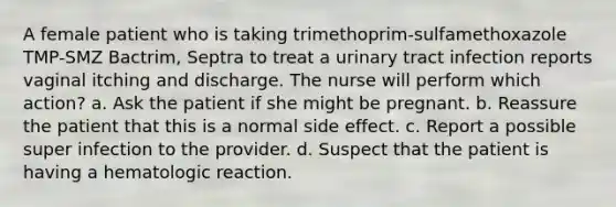 A female patient who is taking trimethoprim-sulfamethoxazole TMP-SMZ Bactrim, Septra to treat a urinary tract infection reports vaginal itching and discharge. The nurse will perform which action? a. Ask the patient if she might be pregnant. b. Reassure the patient that this is a normal side effect. c. Report a possible super infection to the provider. d. Suspect that the patient is having a hematologic reaction.