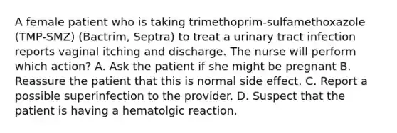 A female patient who is taking trimethoprim-sulfamethoxazole (TMP-SMZ) (Bactrim, Septra) to treat a urinary tract infection reports vaginal itching and discharge. The nurse will perform which action? A. Ask the patient if she might be pregnant B. Reassure the patient that this is normal side effect. C. Report a possible superinfection to the provider. D. Suspect that the patient is having a hematolgic reaction.