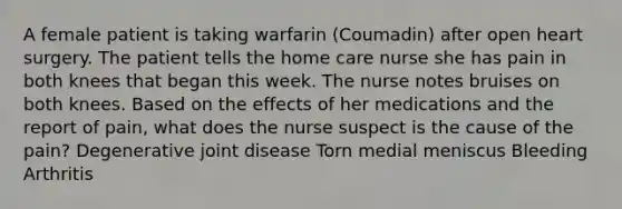 A female patient is taking warfarin (Coumadin) after open heart surgery. The patient tells the home care nurse she has pain in both knees that began this week. The nurse notes bruises on both knees. Based on the effects of her medications and the report of pain, what does the nurse suspect is the cause of the pain? Degenerative joint disease Torn medial meniscus Bleeding Arthritis