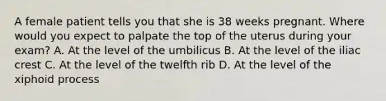 A female patient tells you that she is 38 weeks pregnant. Where would you expect to palpate the top of the uterus during your​ exam? A. At the level of the umbilicus B. At the level of the iliac crest C. At the level of the twelfth rib D. At the level of the xiphoid process