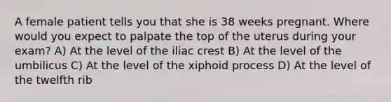 A female patient tells you that she is 38 weeks pregnant. Where would you expect to palpate the top of the uterus during your exam? A) At the level of the iliac crest B) At the level of the umbilicus C) At the level of the xiphoid process D) At the level of the twelfth rib