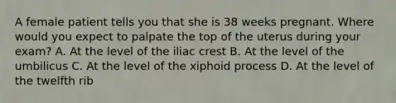 A female patient tells you that she is 38 weeks pregnant. Where would you expect to palpate the top of the uterus during your​ exam? A. At the level of the iliac crest B. At the level of the umbilicus C. At the level of the xiphoid process D. At the level of the twelfth rib