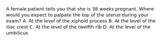 A female patient tells you that she is 38 weeks pregnant. Where would you expect to palpate the top of the uterus during your​ exam? A. At the level of the xiphoid process B. At the level of the iliac crest C. At the level of the twelfth rib D. At the level of the umbilicus