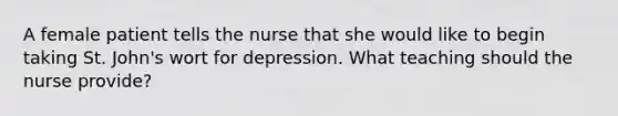 A female patient tells the nurse that she would like to begin taking St. John's wort for depression. What teaching should the nurse provide?