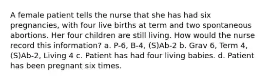 A female patient tells the nurse that she has had six pregnancies, with four live births at term and two spontaneous abortions. Her four children are still living. How would the nurse record this information? a. P-6, B-4, (S)Ab-2 b. Grav 6, Term 4, (S)Ab-2, Living 4 c. Patient has had four living babies. d. Patient has been pregnant six times.