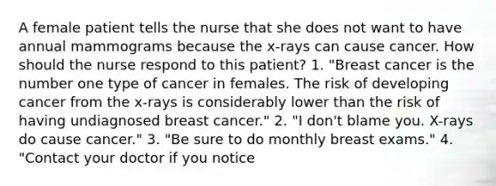 A female patient tells the nurse that she does not want to have annual mammograms because the x-rays can cause cancer. How should the nurse respond to this patient? 1. "Breast cancer is the number one type of cancer in females. The risk of developing cancer from the x-rays is considerably lower than the risk of having undiagnosed breast cancer." 2. "I don't blame you. X-rays do cause cancer." 3. "Be sure to do monthly breast exams." 4. "Contact your doctor if you notice