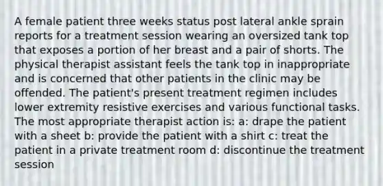 A female patient three weeks status post lateral ankle sprain reports for a treatment session wearing an oversized tank top that exposes a portion of her breast and a pair of shorts. The physical therapist assistant feels the tank top in inappropriate and is concerned that other patients in the clinic may be offended. The patient's present treatment regimen includes lower extremity resistive exercises and various functional tasks. The most appropriate therapist action is: a: drape the patient with a sheet b: provide the patient with a shirt c: treat the patient in a private treatment room d: discontinue the treatment session