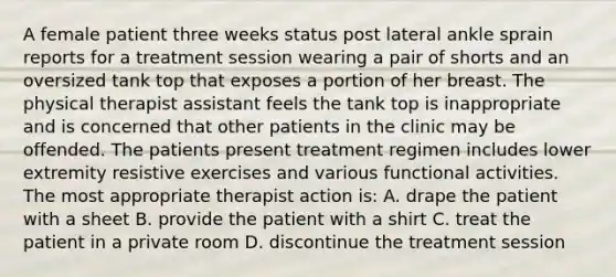 A female patient three weeks status post lateral ankle sprain reports for a treatment session wearing a pair of shorts and an oversized tank top that exposes a portion of her breast. The physical therapist assistant feels the tank top is inappropriate and is concerned that other patients in the clinic may be offended. The patients present treatment regimen includes lower extremity resistive exercises and various functional activities. The most appropriate therapist action is: A. drape the patient with a sheet B. provide the patient with a shirt C. treat the patient in a private room D. discontinue the treatment session