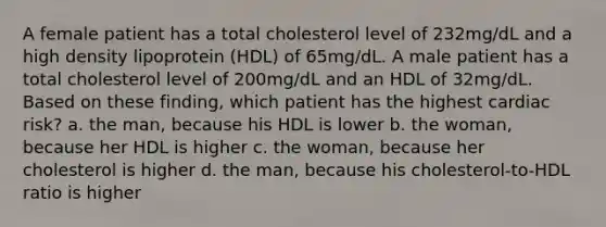 A female patient has a total cholesterol level of 232mg/dL and a high density lipoprotein (HDL) of 65mg/dL. A male patient has a total cholesterol level of 200mg/dL and an HDL of 32mg/dL. Based on these finding, which patient has the highest cardiac risk? a. the man, because his HDL is lower b. the woman, because her HDL is higher c. the woman, because her cholesterol is higher d. the man, because his cholesterol-to-HDL ratio is higher