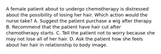 A female patient about to undergo chemotherapy is distressed about the possibility of losing her hair. Which action would the nurse take? A. Suggest the patient purchase a wig after therapy. B. Recommend that the patient have hair cut after chemotherapy starts. C. Tell the patient not to worry because she may not lose all of her hair. D. Ask the patient how she feels about her hair in relationship to body image.