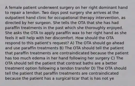 A female patient underwent surgery on her right dominant hand to repair a tendon. Two days post surgery she arrives at the outpatient hand clinic for occupational therapy intervention, as directed by her surgeon. She tells the OTA that she has had paraffin treatments in the past which she thoroughly enjoyed. She asks the OTA to apply paraffin wax to her right hand as she feels it will help with her discomfort. How should the OTA respond to this patient's request? A) The OTA should go ahead and use paraffin treatments B) The OTA should tell the patient that paraffin treatments are contraindicated because the patient has too much edema in her hand following her surgery C) The OTA should tell the patient that contrast baths are a better treatment option following a tendon transfer D) The OTA should tell the patient that paraffin treatments are contraindicated because the patient has a surgical scar that is has not ye