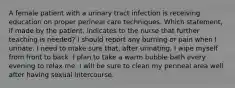 A female patient with a urinary tract infection is receiving education on proper perineal care techniques. Which statement, if made by the patient, indicates to the nurse that further teaching is needed? I should report any burning or pain when I urinate. I need to make sure that, after urinating, I wipe myself from front to back. I plan to take a warm bubble bath every evening to relax me. I will be sure to clean my perineal area well after having sexual intercourse.