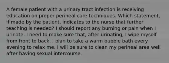 A female patient with a urinary tract infection is receiving education on proper perineal care techniques. Which statement, if made by the patient, indicates to the nurse that further teaching is needed? I should report any burning or pain when I urinate. I need to make sure that, after urinating, I wipe myself from front to back. I plan to take a warm bubble bath every evening to relax me. I will be sure to clean my perineal area well after having sexual intercourse.