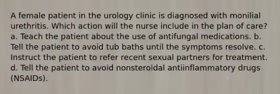 A female patient in the urology clinic is diagnosed with monilial urethritis. Which action will the nurse include in the plan of care? a. Teach the patient about the use of antifungal medications. b. Tell the patient to avoid tub baths until the symptoms resolve. c. Instruct the patient to refer recent sexual partners for treatment. d. Tell the patient to avoid nonsteroidal antiinflammatory drugs (NSAIDs).