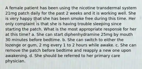 A female patient has been using the nicotine transdermal system 21mg patch daily for the past 2 weeks and it is working well. She is very happy that she has been smoke free during this time. Her only complaint is that she is having trouble sleeping since starting the patch. What is the most appropriate response for her at this time? a. She can start diphenhydramine 25mg by mouth 30 minutes before bedtime. b. She can switch to either the lozenge or gum, 2 mg every 1 to 2 hours while awake. c. She can remove the patch before bedtime and reapply a new one upon awakening. d. She should be referred to her primary care physician.