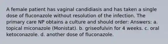 A female patient has vaginal candidiasis and has taken a single dose of fluconazole without resolution of the infection. The primary care NP obtains a culture and should order: Answers: a. topical miconazole (Monistat). b. griseofulvin for 4 weeks. c. oral ketoconazole. d. another dose of fluconazole.