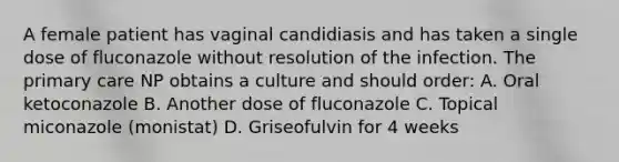 A female patient has vaginal candidiasis and has taken a single dose of fluconazole without resolution of the infection. The primary care NP obtains a culture and should order: A. Oral ketoconazole B. Another dose of fluconazole C. Topical miconazole (monistat) D. Griseofulvin for 4 weeks