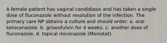 A female patient has vaginal candidiasis and has taken a single dose of fluconazole without resolution of the infection. The primary care NP obtains a culture and should order: a. oral ketoconazole. b. griseofulvin for 4 weeks. c. another dose of fluconazole. d. topical miconazole (Monistat).