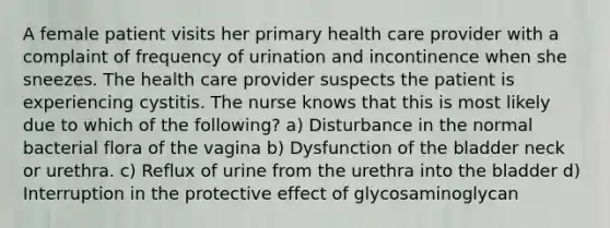 A female patient visits her primary health care provider with a complaint of frequency of urination and incontinence when she sneezes. The health care provider suspects the patient is experiencing cystitis. The nurse knows that this is most likely due to which of the following? a) Disturbance in the normal bacterial flora of the vagina b) Dysfunction of the bladder neck or urethra. c) Reflux of urine from the urethra into the bladder d) Interruption in the protective effect of glycosaminoglycan