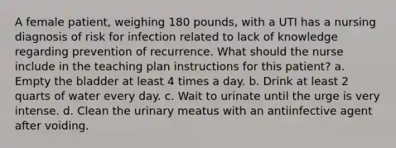 A female patient, weighing 180 pounds, with a UTI has a nursing diagnosis of risk for infection related to lack of knowledge regarding prevention of recurrence. What should the nurse include in the teaching plan instructions for this patient? a. Empty the bladder at least 4 times a day. b. Drink at least 2 quarts of water every day. c. Wait to urinate until the urge is very intense. d. Clean the urinary meatus with an antiinfective agent after voiding.