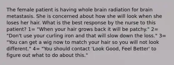 The female patient is having whole brain radiation for brain metastasis. She is concerned about how she will look when she loses her hair. What is the best response by the nurse to this patient? 1= "When your hair grows back it will be patchy." 2= "Don't use your curling iron and that will slow down the loss." 3= "You can get a wig now to match your hair so you will not look different." 4= "You should contact 'Look Good, Feel Better' to figure out what to do about this."