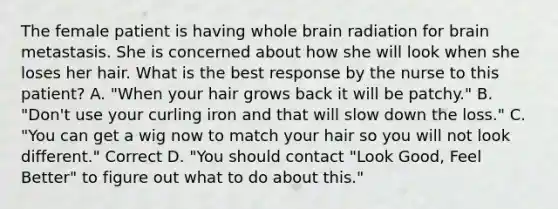 The female patient is having whole brain radiation for brain metastasis. She is concerned about how she will look when she loses her hair. What is the best response by the nurse to this patient? A. "When your hair grows back it will be patchy." B. "Don't use your curling iron and that will slow down the loss." C. "You can get a wig now to match your hair so you will not look different." Correct D. "You should contact "Look Good, Feel Better" to figure out what to do about this."