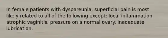 In female patients with dyspareunia, superficial pain is most likely related to all of the following except: local inflammation atrophic vaginitis. pressure on a normal ovary. inadequate lubrication.