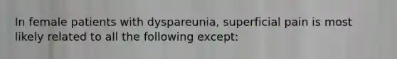 In female patients with dyspareunia, superficial pain is most likely related to all the following except: