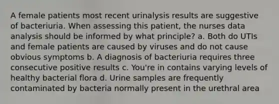 A female patients most recent urinalysis results are suggestive of bacteriuria. When assessing this patient, the nurses data analysis should be informed by what principle? a. Both do UTIs and female patients are caused by viruses and do not cause obvious symptoms b. A diagnosis of bacteriuria requires three consecutive positive results c. You're in contains varying levels of healthy bacterial flora d. Urine samples are frequently contaminated by bacteria normally present in the urethral area