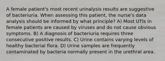 A female patient's most recent urinalysis results are suggestive of bacteriuria. When assessing this patient, the nurse's data analysis should be informed by what principle? A) Most UTIs in female patients are caused by viruses and do not cause obvious symptoms. B) A diagnosis of bacteriuria requires three consecutive positive results. C) Urine contains varying levels of healthy bacterial flora. D) Urine samples are frequently contaminated by bacteria normally present in the urethral area.