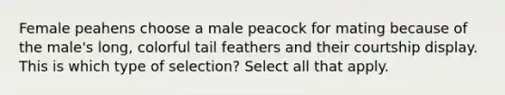 Female peahens choose a male peacock for mating because of the male's long, colorful tail feathers and their courtship display. This is which type of selection? Select all that apply.