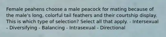 Female peahens choose a male peacock for mating because of the male's long, colorful tail feathers and their courtship display. This is which type of selection? Select all that apply. - Intersexual - Diversifying - Balancing - Intrasexual - Directional