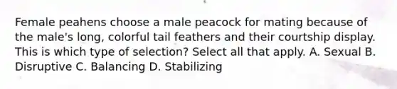 Female peahens choose a male peacock for mating because of the male's long, colorful tail feathers and their courtship display. This is which type of selection? Select all that apply. A. Sexual B. Disruptive C. Balancing D. Stabilizing