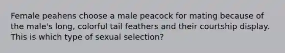 Female peahens choose a male peacock for mating because of the male's long, colorful tail feathers and their courtship display. This is which type of sexual selection?