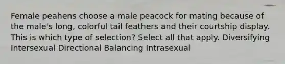 Female peahens choose a male peacock for mating because of the male's long, colorful tail feathers and their courtship display. This is which type of selection? Select all that apply. Diversifying Intersexual Directional Balancing Intrasexual