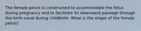 The female pelvis is constructed to accommodate the fetus during pregnancy and to facilitate its downward passage through the birth canal during childbirth. What is the shape of the female pelvis?