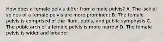 How does a female pelvis differ from a male pelvis? A. The ischial spines of a female pelvis are more prominent B. The female pelvis is comprised of the ilium, pubis, and public symphysis C. The pubic arch of a female pelvis is more narrow D. The female pelvis is wider and broader