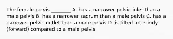 The female pelvis ________ A. has a narrower pelvic inlet than a male pelvis B. has a narrower sacrum than a male pelvis C. has a narrower pelvic outlet than a male pelvis D. is tilted anteriorly (forward) compared to a male pelvis