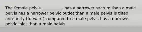 The female pelvis __________. has a narrower sacrum than a male pelvis has a narrower pelvic outlet than a male pelvis is tilted anteriorly (forward) compared to a male pelvis has a narrower pelvic inlet than a male pelvis