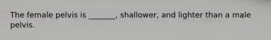 The female pelvis is _______, shallower, and lighter than a male pelvis.