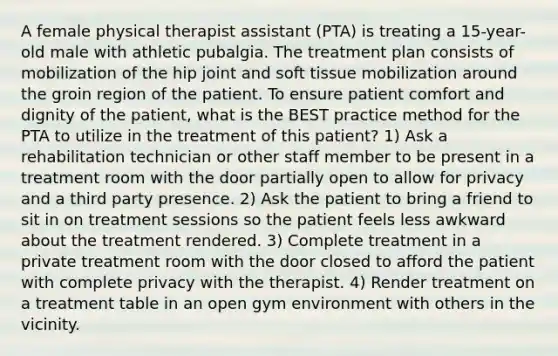 A female physical therapist assistant (PTA) is treating a 15-year-old male with athletic pubalgia. The treatment plan consists of mobilization of the hip joint and soft tissue mobilization around the groin region of the patient. To ensure patient comfort and dignity of the patient, what is the BEST practice method for the PTA to utilize in the treatment of this patient? 1) Ask a rehabilitation technician or other staff member to be present in a treatment room with the door partially open to allow for privacy and a third party presence. 2) Ask the patient to bring a friend to sit in on treatment sessions so the patient feels less awkward about the treatment rendered. 3) Complete treatment in a private treatment room with the door closed to afford the patient with complete privacy with the therapist. 4) Render treatment on a treatment table in an open gym environment with others in the vicinity.