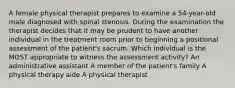 A female physical therapist prepares to examine a 54-year-old male diagnosed with spinal stenosis. During the examination the therapist decides that it may be prudent to have another individual in the treatment room prior to beginning a positional assessment of the patient's sacrum. Which individual is the MOST appropriate to witness the assessment activity? An administrative assistant A member of the patient's family A physical therapy aide A physical therapist