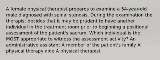 A female physical therapist prepares to examine a 54-year-old male diagnosed with spinal stenosis. During the examination the therapist decides that it may be prudent to have another individual in the treatment room prior to beginning a positional assessment of the patient's sacrum. Which individual is the MOST appropriate to witness the assessment activity? An administrative assistant A member of the patient's family A physical therapy aide A physical therapist